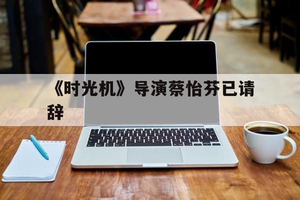 《时光机》导演蔡怡芬已请辞